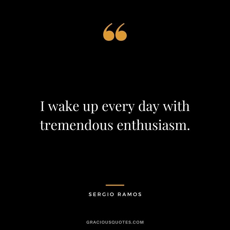 I wake up every day with tremendous enthusiasm.