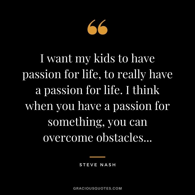 I want my kids to have passion for life, to really have a passion for life. I think when you have a passion for something, you can overcome obstacles...