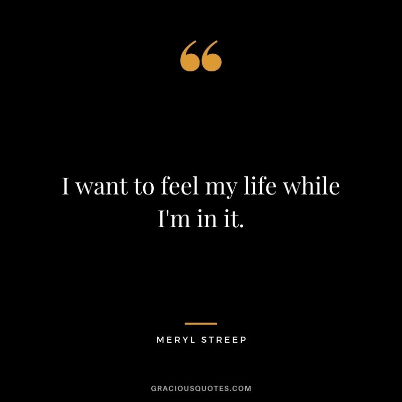 I want to feel my life while I'm in it.
