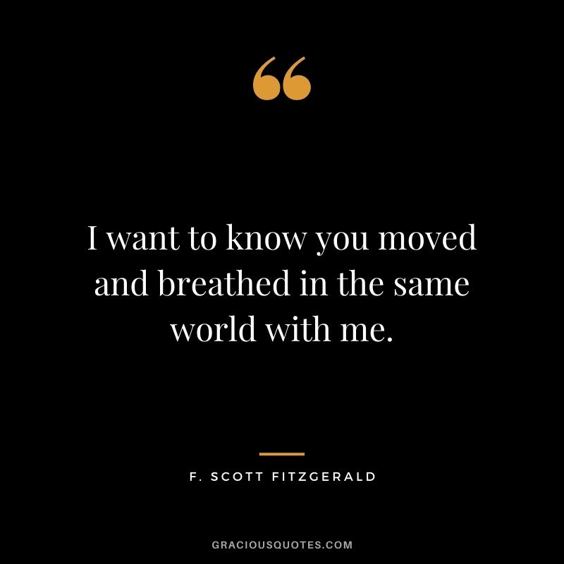 I want to know you moved and breathed in the same world with me.