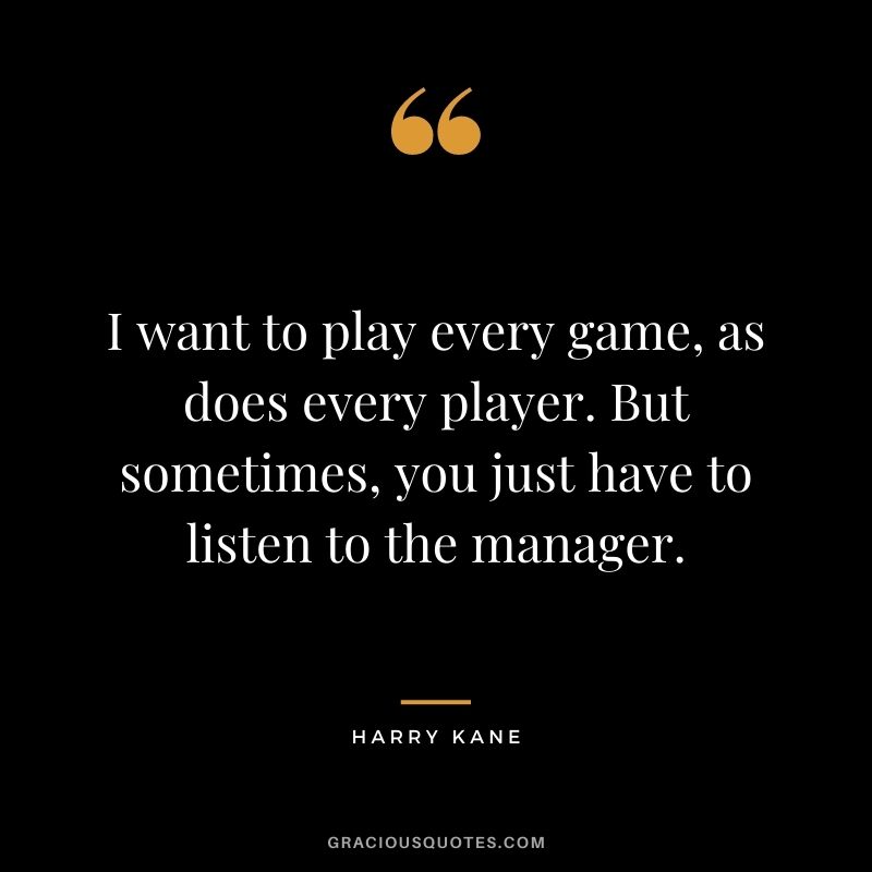 I want to play every game, as does every player. But sometimes, you just have to listen to the manager.