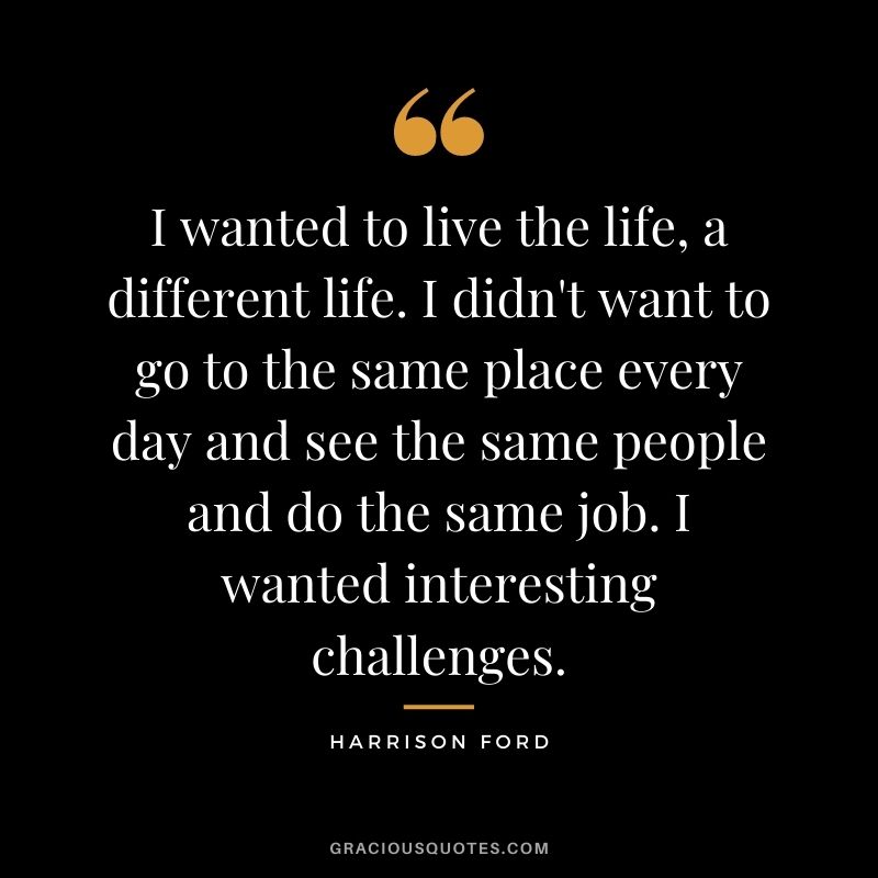 I wanted to live the life, a different life. I didn't want to go to the same place every day and see the same people and do the same job. I wanted interesting challenges.