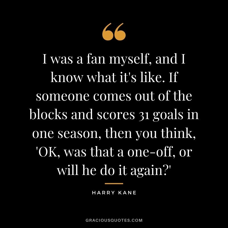 I was a fan myself, and I know what it's like. If someone comes out of the blocks and scores 31 goals in one season, then you think, 'OK, was that a one-off, or will he do it again?'