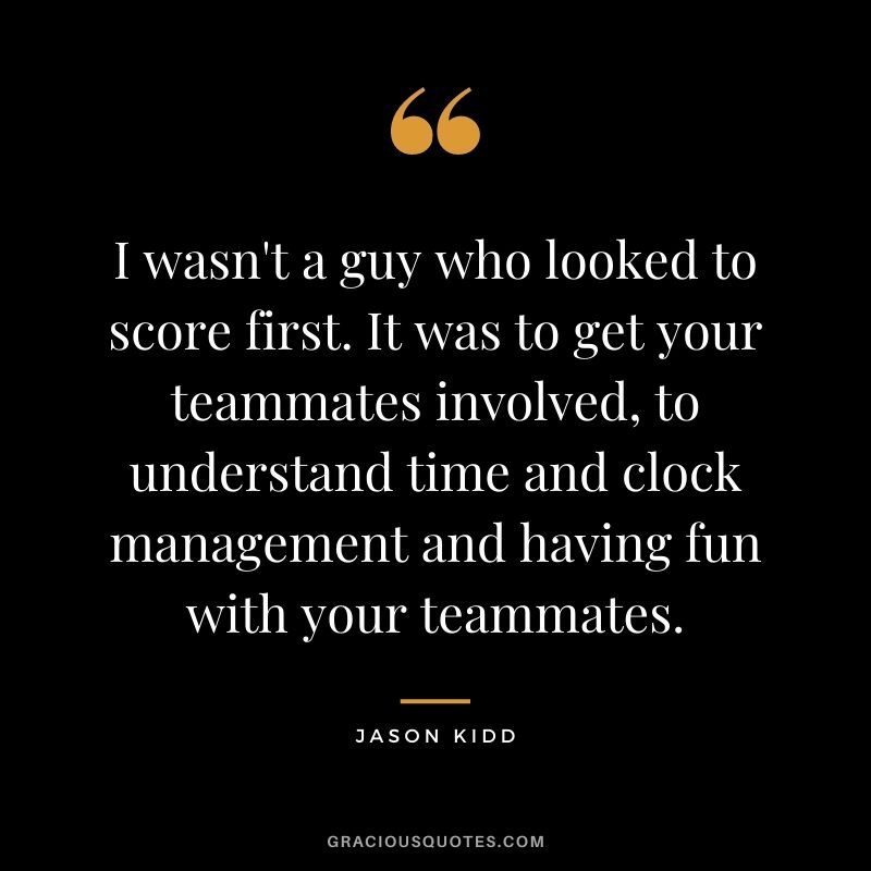I wasn't a guy who looked to score first. It was to get your teammates involved, to understand time and clock management and having fun with your teammates.