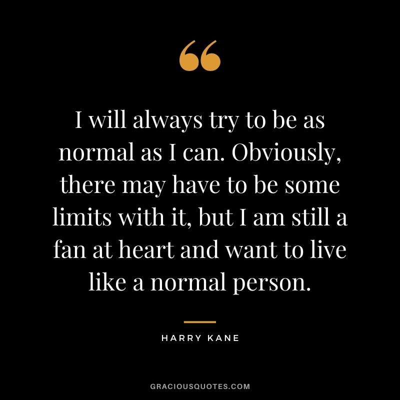 I will always try to be as normal as I can. Obviously, there may have to be some limits with it, but I am still a fan at heart and want to live like a normal person.