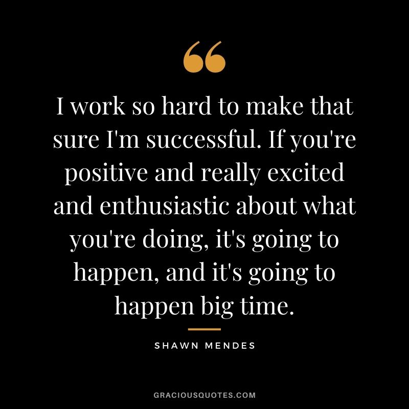 I work so hard to make that sure I'm successful. If you're positive and really excited and enthusiastic about what you're doing, it's going to happen, and it's going to happen big time.