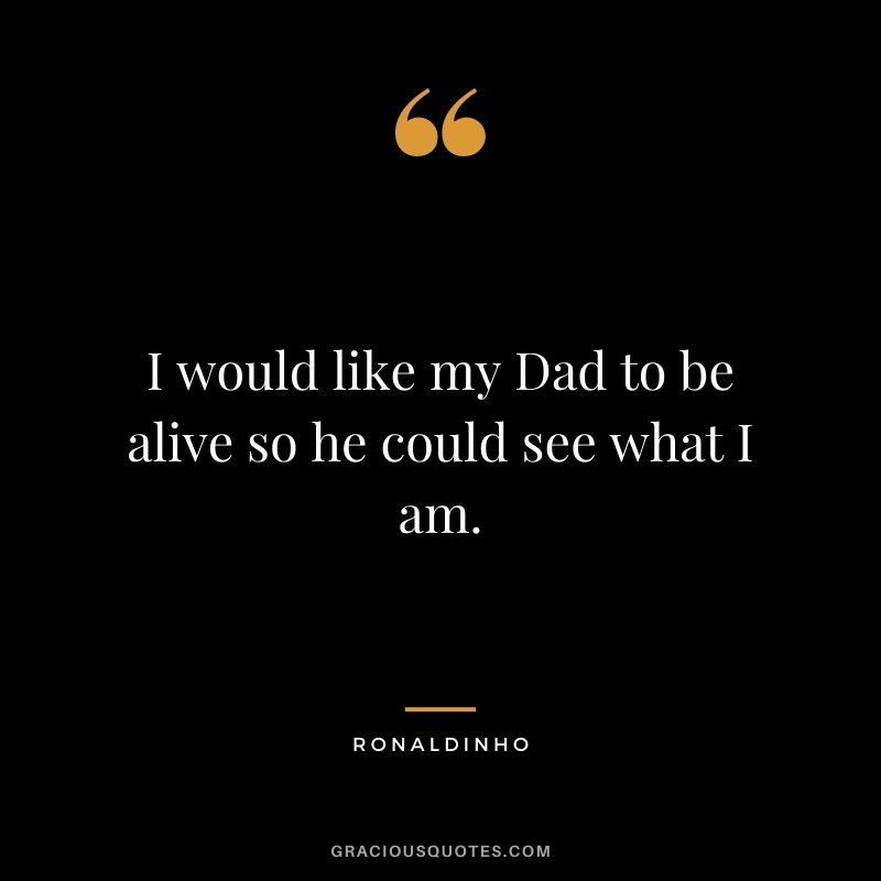 I would like my Dad to be alive so he could see what I am.