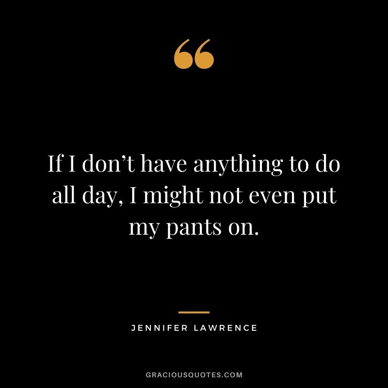 If I don’t have anything to do all day, I might not even put my pants on.