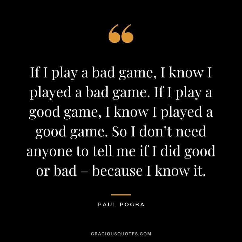 If I play a bad game, I know I played a bad game. If I play a good game, I know I played a good game. So I don’t need anyone to tell me if I did good or bad – because I know it.