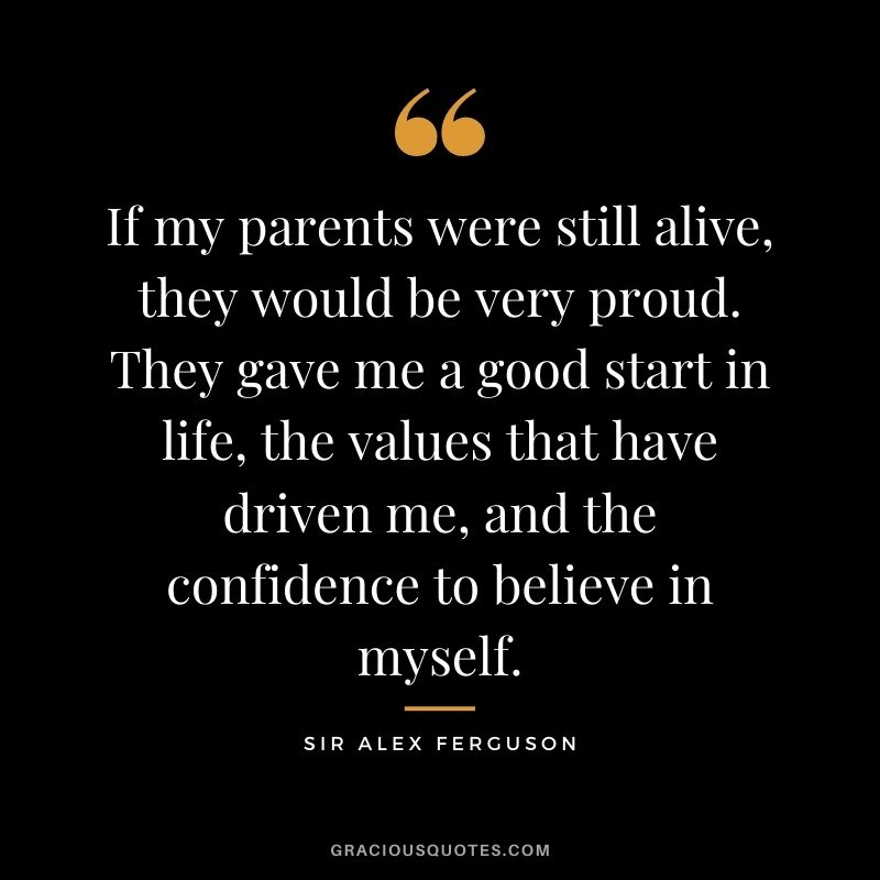 If my parents were still alive, they would be very proud. They gave me a good start in life, the values that have driven me, and the confidence to believe in myself.