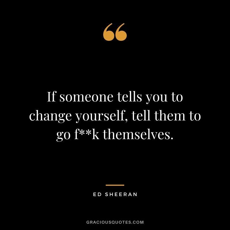 If someone tells you to change yourself, tell them to go fk themselves.