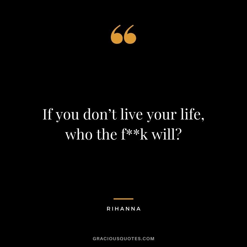 If you don’t live your life, who the f**k will?