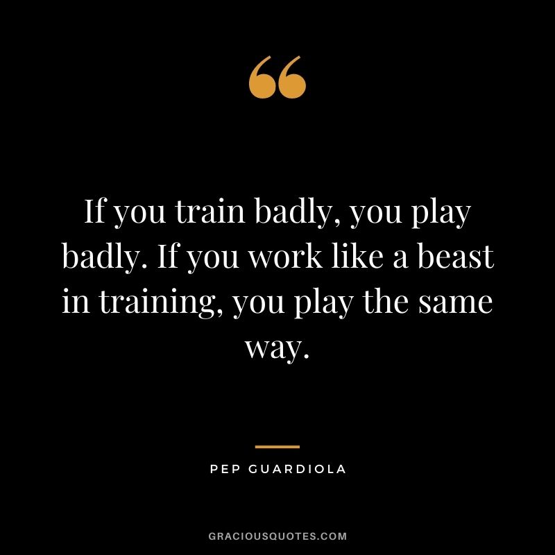 If you train badly, you play badly. If you work like a beast in training, you play the same way.
