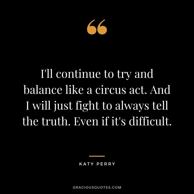 I'll continue to try and balance like a circus act. And I will just fight to always tell the truth. Even if it's difficult.