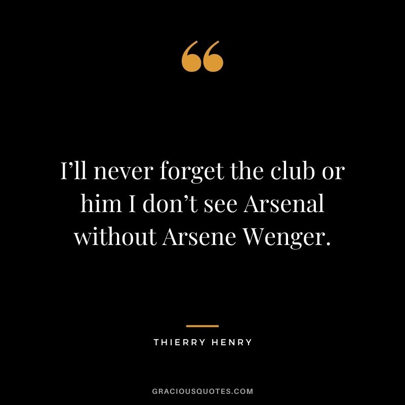 I’ll never forget the club or him I don’t see Arsenal without Arsene Wenger.