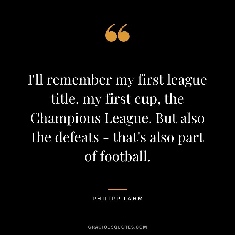 I'll remember my first league title, my first cup, the Champions League. But also the defeats - that's also part of football.