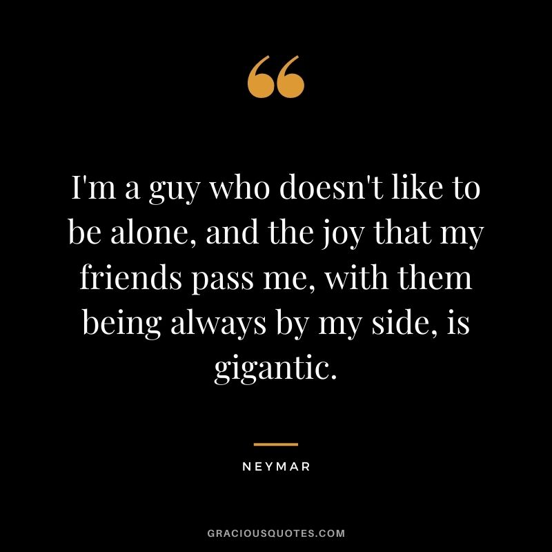 I'm a guy who doesn't like to be alone, and the joy that my friends pass me, with them being always by my side, is gigantic.