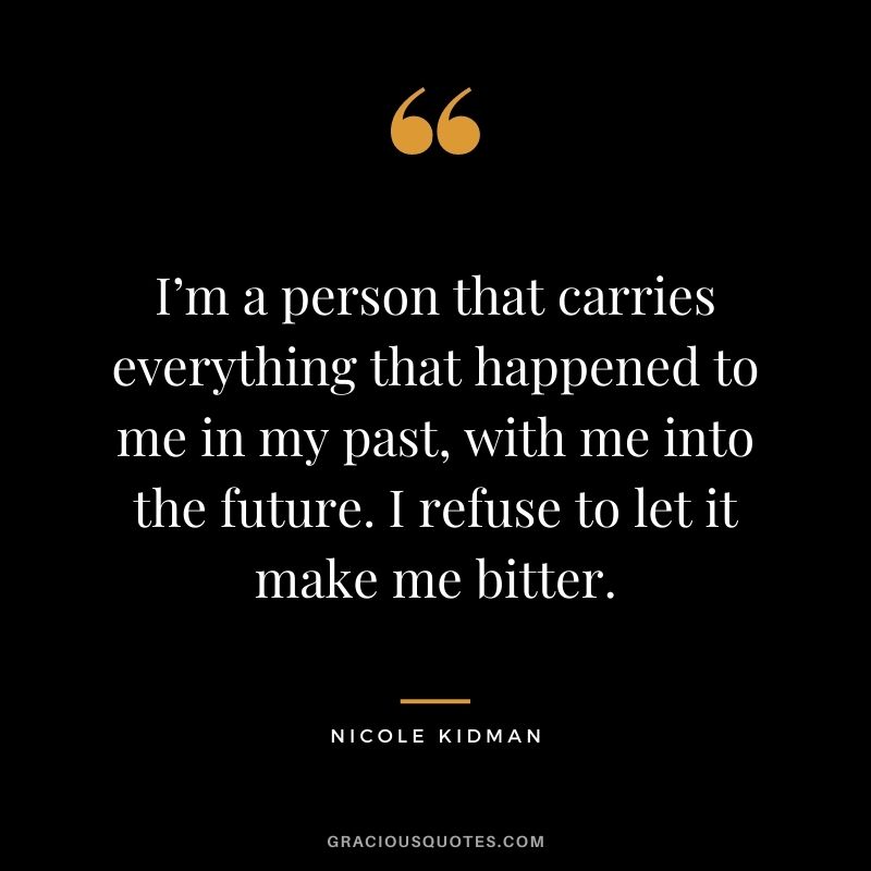 I’m a person that carries everything that happened to me in my past, with me into the future. I refuse to let it make me bitter.