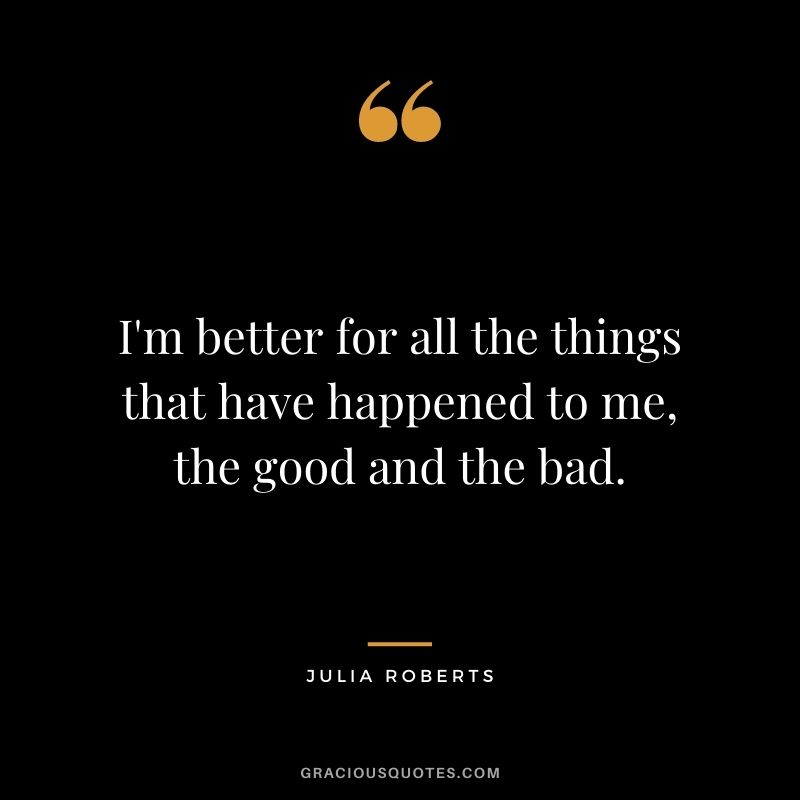 I'm better for all the things that have happened to me, the good and the bad.