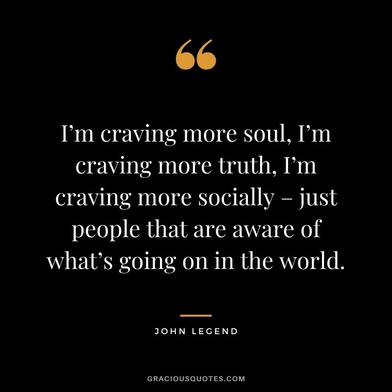 I’m craving more soul, I’m craving more truth, I’m craving more socially – just people that are aware of what’s going on in the world.