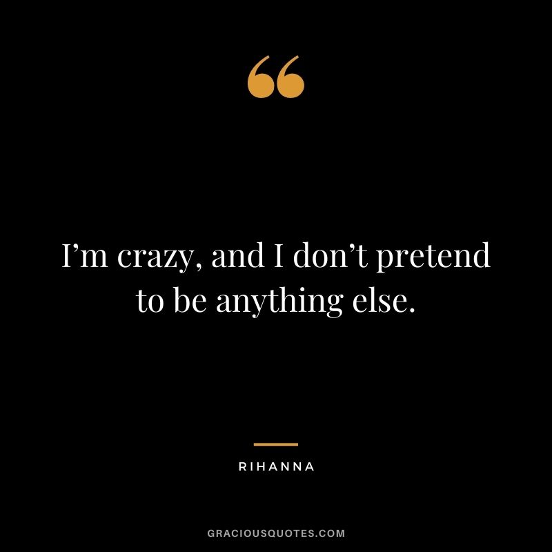 I’m crazy, and I don’t pretend to be anything else.