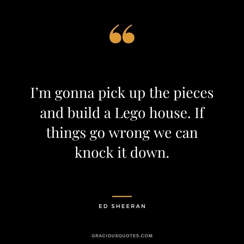 I’m gonna pick up the pieces and build a Lego house. If things go wrong we can knock it down.