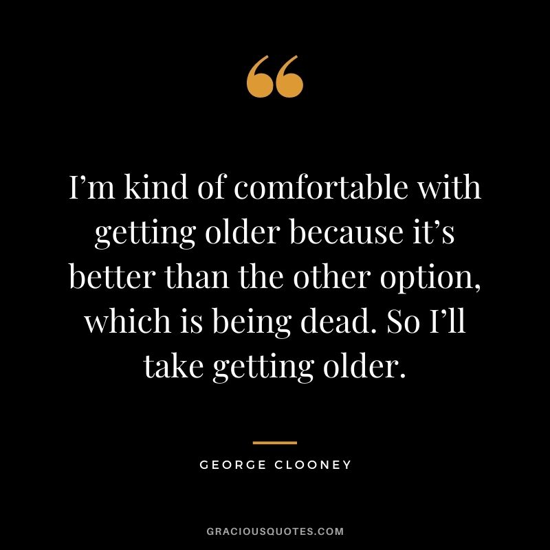 I’m kind of comfortable with getting older because it’s better than the other option, which is being dead. So I’ll take getting older.