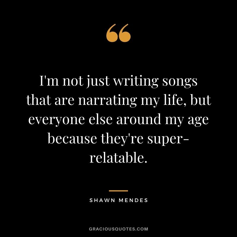 I'm not just writing songs that are narrating my life, but everyone else around my age because they're super-relatable.