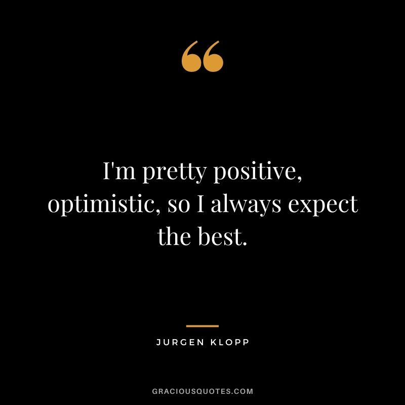 I'm pretty positive, optimistic, so I always expect the best.