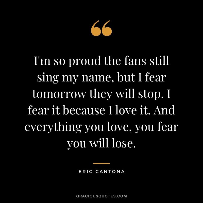 I'm so proud the fans still sing my name, but I fear tomorrow they will stop. I fear it because I love it. And everything you love, you fear you will lose.
