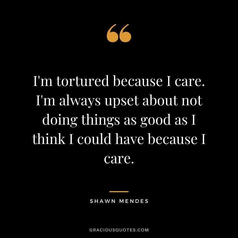 I'm tortured because I care. I'm always upset about not doing things as good as I think I could have because I care.