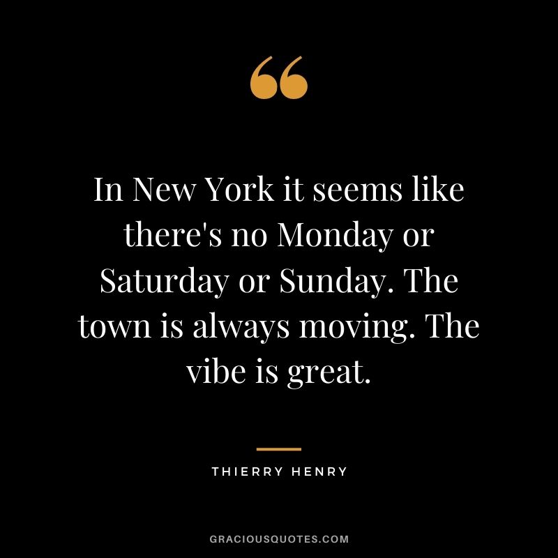 In New York it seems like there's no Monday or Saturday or Sunday. The town is always moving. The vibe is great.