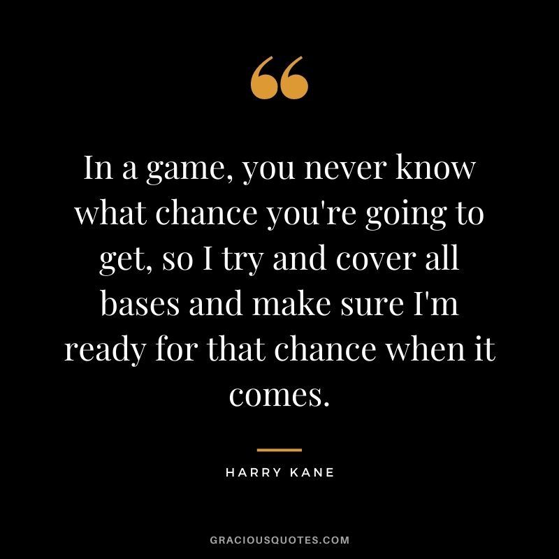In a game, you never know what chance you're going to get, so I try and cover all bases and make sure I'm ready for that chance when it comes.