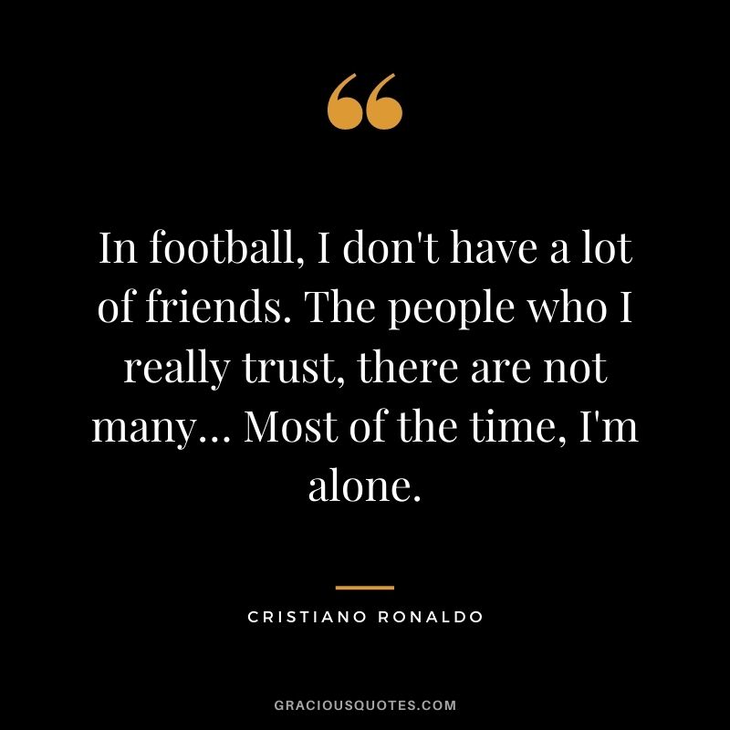 In football, I don't have a lot of friends. The people who I really trust, there are not many… Most of the time, I'm alone.