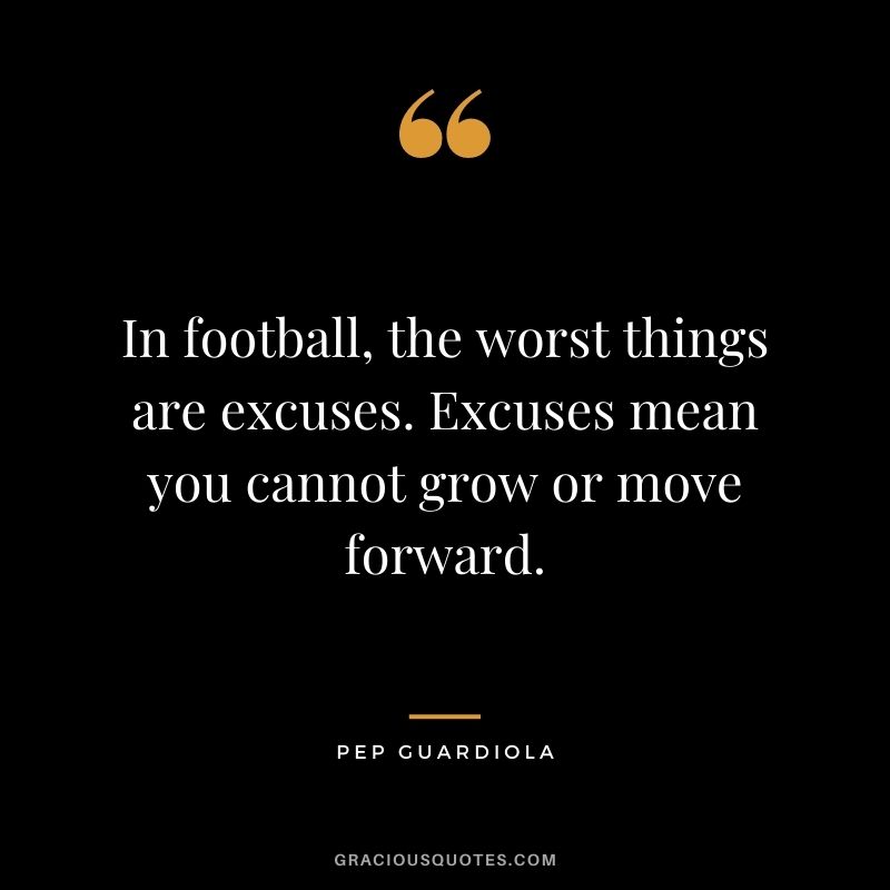 In football, the worst things are excuses. Excuses mean you cannot grow or move forward.