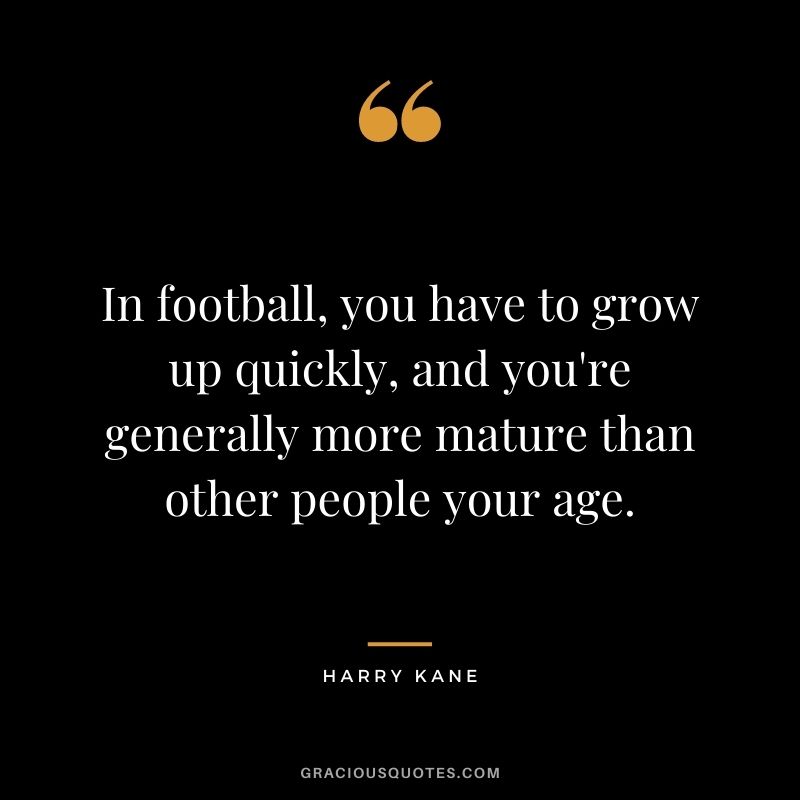 In football, you have to grow up quickly, and you're generally more mature than other people your age.