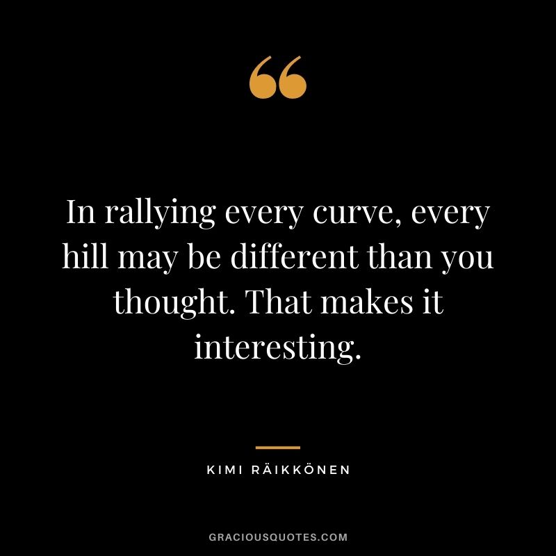 In rallying every curve, every hill may be different than you thought. That makes it interesting.