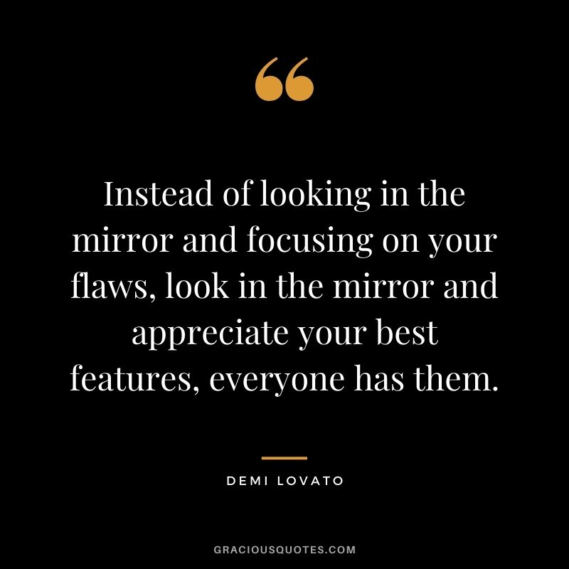 Instead of looking in the mirror and focusing on your flaws, look in the mirror and appreciate your best features, everyone has them.