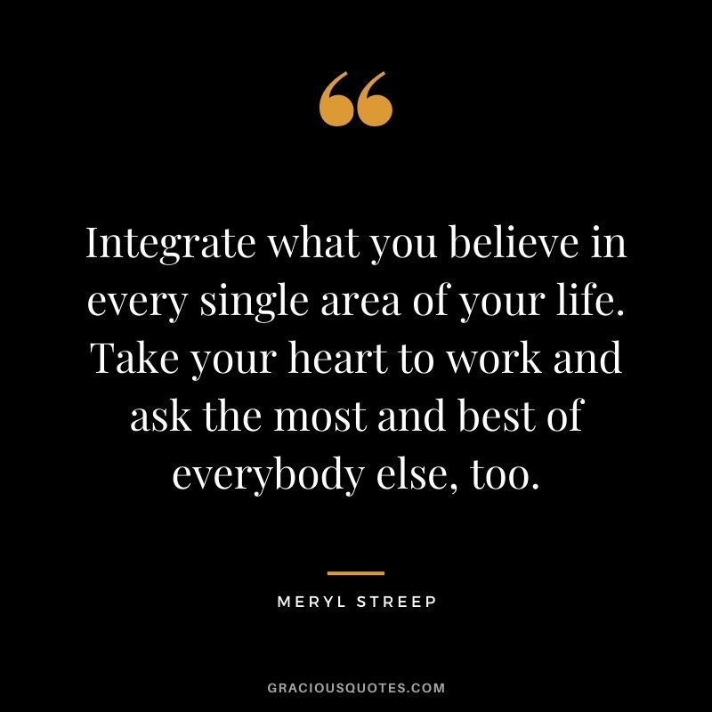 Integrate what you believe in every single area of your life. Take your heart to work and ask the most and best of everybody else, too.