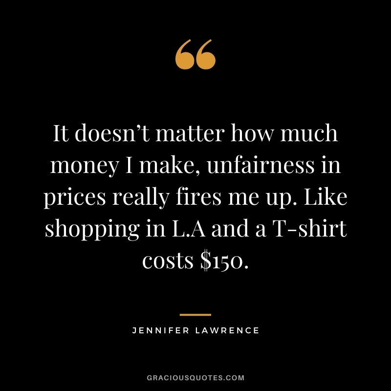 It doesn’t matter how much money I make, unfairness in prices really fires me up. Like shopping in L.A and a T-shirt costs $150.