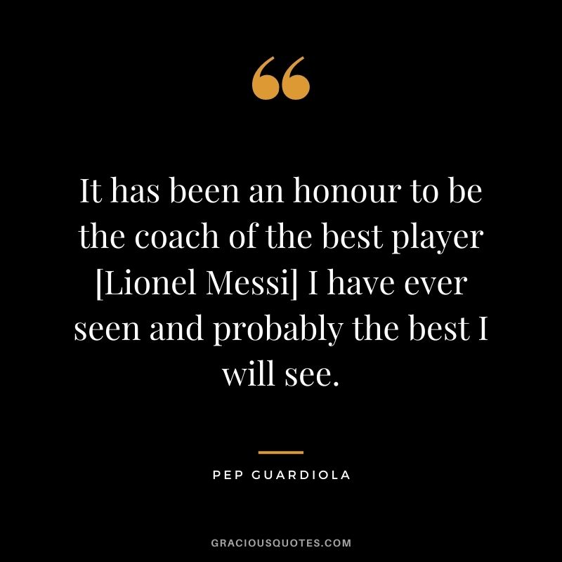 It has been an honour to be the coach of the best player [Lionel Messi] I have ever seen and probably the best I will see.