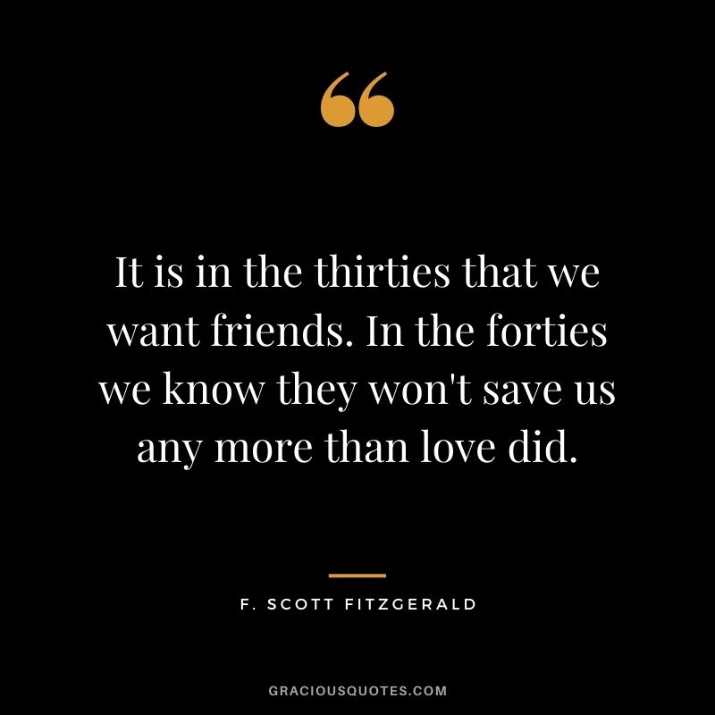 It is in the thirties that we want friends. In the forties we know they won't save us any more than love did.