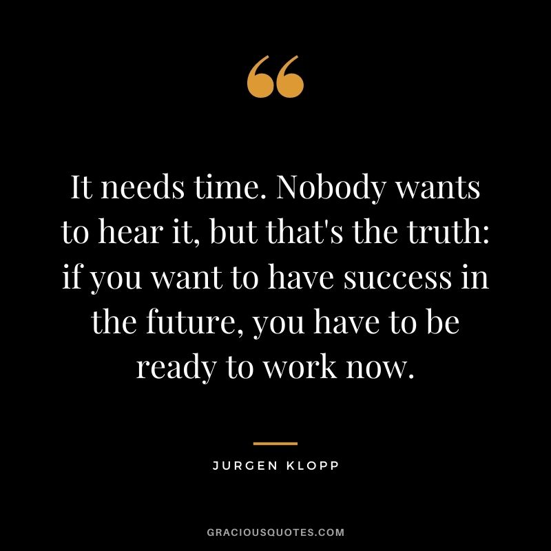 It needs time. Nobody wants to hear it, but that's the truth if you want to have success in the future, you have to be ready to work now.