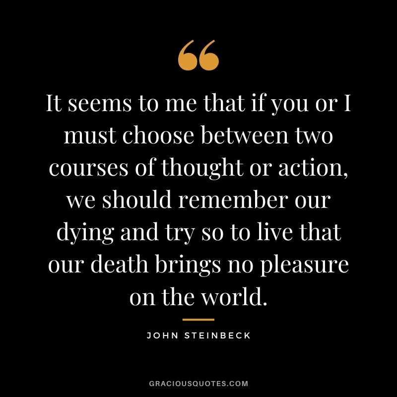 It seems to me that if you or I must choose between two courses of thought or action, we should remember our dying and try so to live that our death brings no pleasure on the world.
