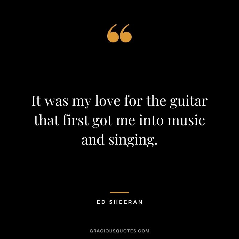 It was my love for the guitar that first got me into music and singing.