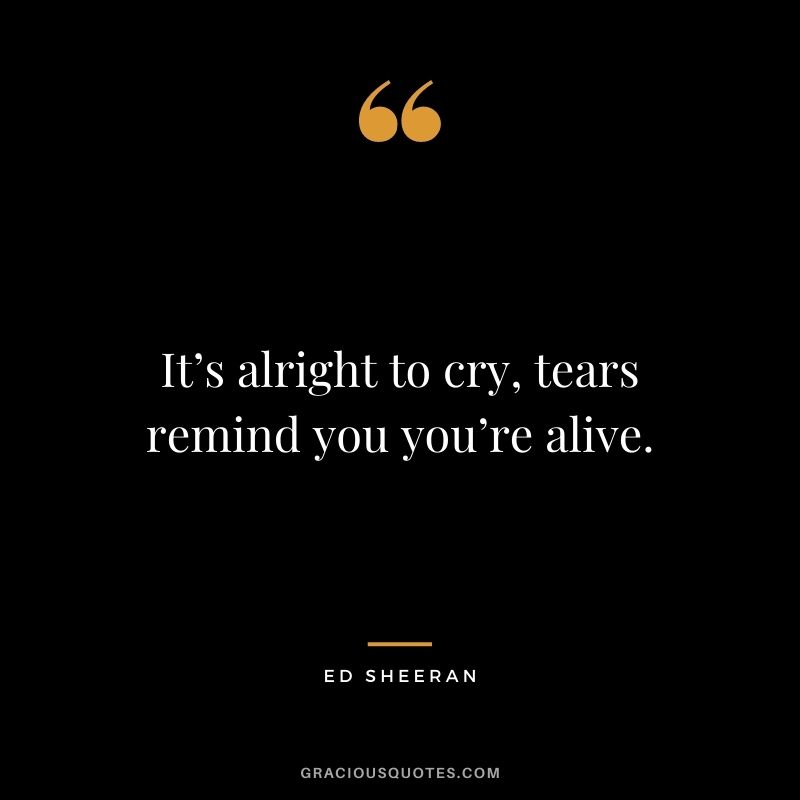 It’s alright to cry, tears remind you you’re alive.