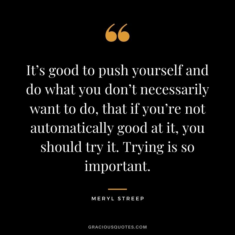 It’s good to push yourself and do what you don’t necessarily want to do, that if you’re not automatically good at it, you should try it. Trying is so important.
