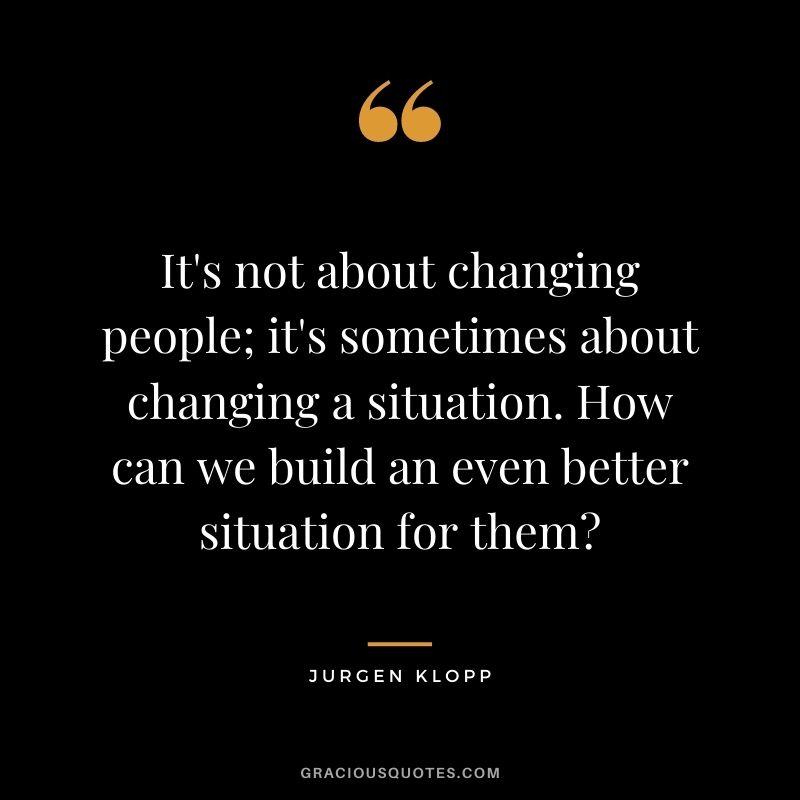 It's not about changing people; it's sometimes about changing a situation. How can we build an even better situation for them?