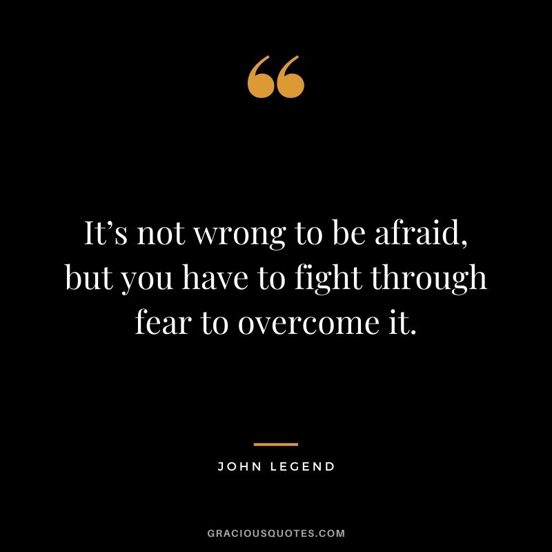 It’s not wrong to be afraid, but you have to fight through fear to overcome it.