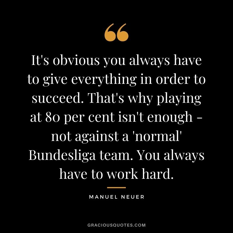 It's obvious you always have to give everything in order to succeed. That's why playing at 80 per cent isn't enough - not against a 'normal' Bundesliga team. You always have to work hard.